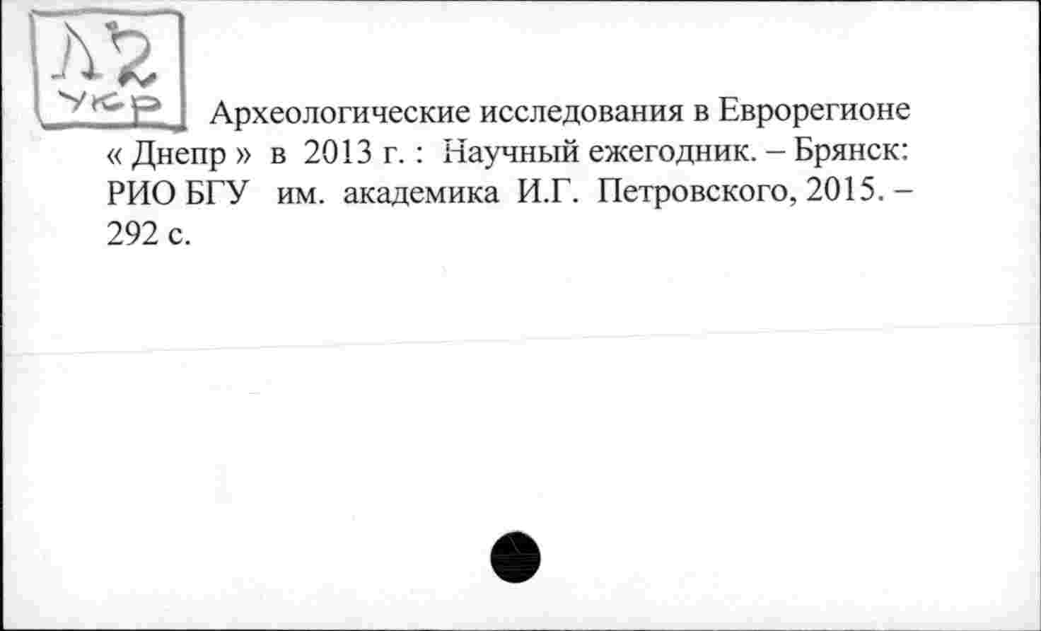 ﻿~ Р Археологические исследования в Еврорегионе « Днепр » в 2013 г. : Научный ежегодник. - Брянск: РИО БГУ им. академика И.Г. Петровского, 2015.— 292 с.